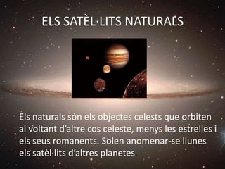 ELS SATÈL·LITS NATURALS
Els naturals són els objectes celests que orbiten
al voltant d’altre cos celeste, menys les estrelles i
els seus romanents. Solen anomenar-se llunes
els satèl·lits d’altres planetes.
 