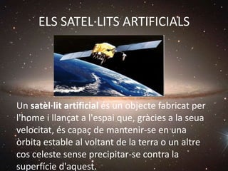 ELS SATEL·LITS ARTIFICIALS
Un satèl·lit artificial és un objecte fabricat per
l'home i llançat a l'espai que, gràcies a la seua
velocitat, és capaç de mantenir-se en una
òrbita estable al voltant de la terra o un altre
cos celeste sense precipitar-se contra la
superfície d'aquest.
 