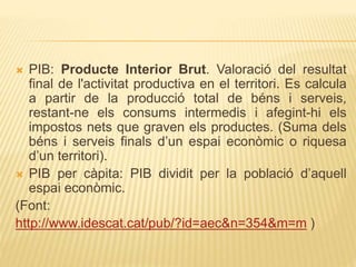  PIB: Producte Interior Brut. Valoració del resultat
final de l'activitat productiva en el territori. Es calcula
a partir de la producció total de béns i serveis,
restant-ne els consums intermedis i afegint-hi els
impostos nets que graven els productes. (Suma dels
béns i serveis finals d’un espai econòmic o riquesa
d’un territori).
 PIB per càpita: PIB dividit per la població d’aquell
espai econòmic.
(Font:
http://www.idescat.cat/pub/?id=aec&n=354&m=m )
 