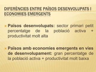 DIFERÈNCIES ENTRE PAÏSOS DESENVOLUPATS I
ECONOMIES EMERGENTS
 Països desenvolupats: sector primari petit
percentatge de la població activa +
productivitat molt alta
 Països amb economies emergents en vies
de desenvolupament: gran percentatge de
la població activa + productivitat molt baixa
 