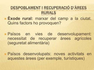 DESPOBLAMENT I RECUPERACIÓ D’ÀREES
RURALS
 Èxode rural: marxar del camp a la ciutat.
Quins factors ho provoquen?
 Països en vies de desenvolupament:
necessitat de recuperar àrees agrícoles
(seguretat alimentària)
 Països desenvolupats: noves activitats en
aquestes àrees (per exemple, turístiques)
 