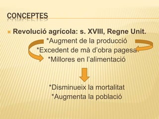 CONCEPTES
 Revolució agrícola: s. XVIII, Regne Unit.
*Augment de la producció
*Excedent de mà d’obra pagesa
*Millores en l’alimentació
*Disminueix la mortalitat
*Augmenta la població
 