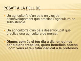 POSA’T A LA PELL DE…
 Un agricultor/a d’un país en vies de
desenvolupament que practica l’agricultura de
subsistència
 Un agricultor/a d’un país desenvolupat que
practica una agricultura de mercat
 Digues com és el teu dia a dia, en quines
condicions treballes, quins beneficis obtens
i com veus el teu futur dedicat a la professió.
 