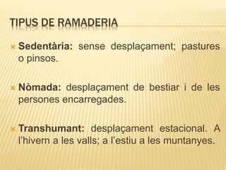 TIPUS DE RAMADERIA
 Sedentària: sense desplaçament; pastures
o pinsos.
 Nòmada: desplaçament de bestiar i de les
persones encarregades.
 Transhumant: desplaçament estacional. A
l’hivern a les valls; a l’estiu a les muntanyes.
 