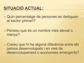 SITUACIÓ ACTUAL:
 Quin percentatge de persones es dediquen
al sector primari?
 Penseu que és un nombre més elevat o
menys?
 Creieu que hi ha alguna diferència entre els
països desenvolupats i en vies de
desenvolupament o economies emergents?
 