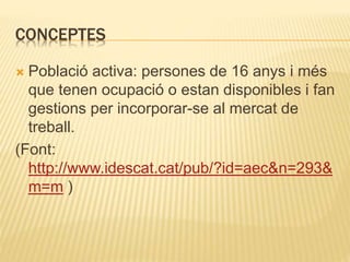 CONCEPTES
 Població activa: persones de 16 anys i més
que tenen ocupació o estan disponibles i fan
gestions per incorporar-se al mercat de
treball.
(Font:
http://www.idescat.cat/pub/?id=aec&n=293&
m=m )
 