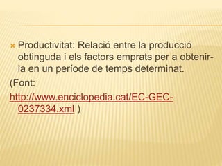  Productivitat: Relació entre la producció
obtinguda i els factors emprats per a obtenir-
la en un període de temps determinat.
(Font:
http://www.enciclopedia.cat/EC-GEC-
0237334.xml )
 