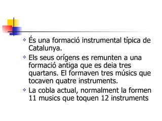 És una formació instrumental típica de Catalunya. Els seus orígens es remunten a una formació antiga que es deia tres quartans. El formaven tres músics que tocaven quatre instruments. La cobla actual, normalment la formen 11 musics que toquen 12 instruments 