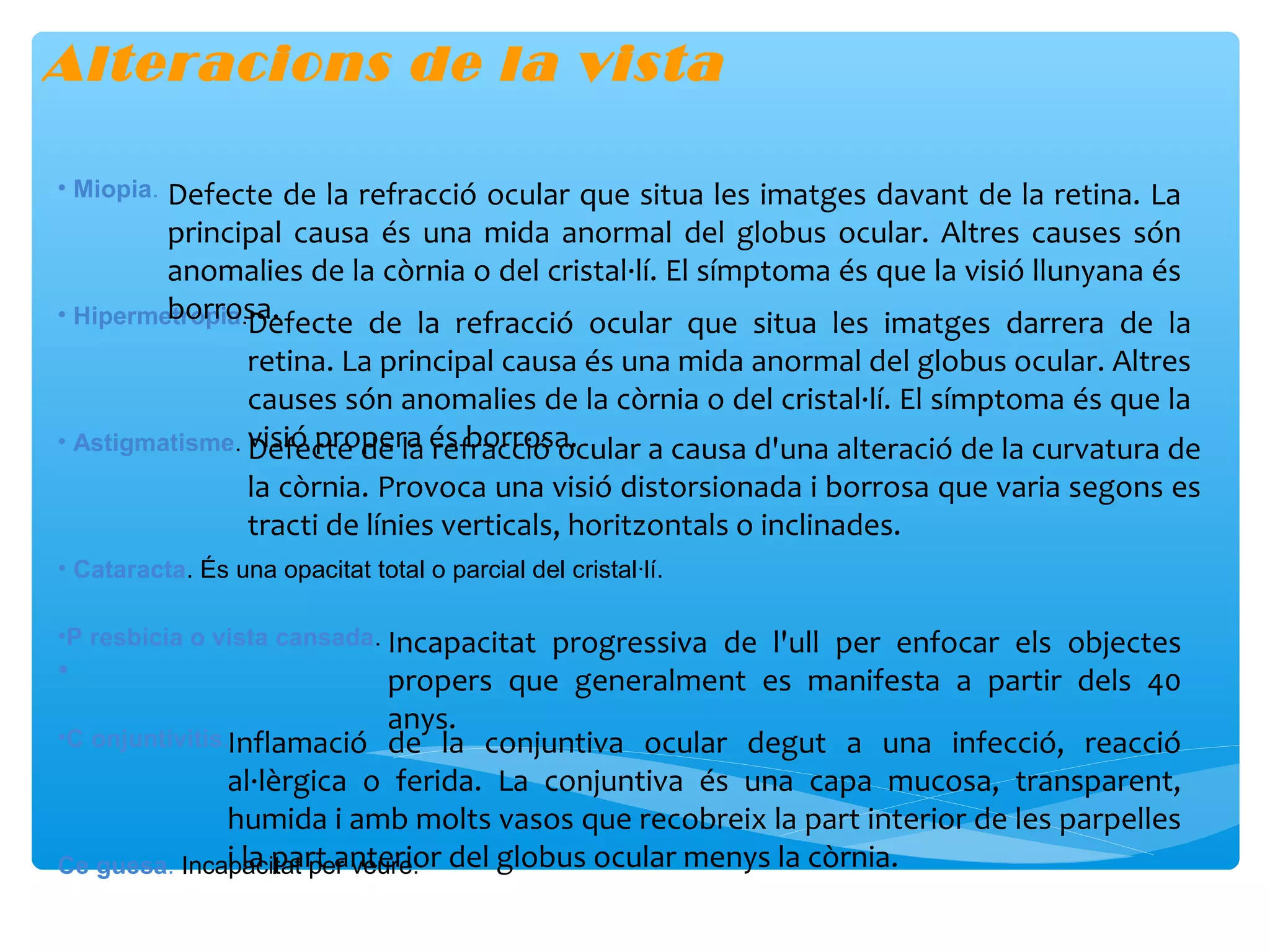 Alteracions de la vista

• Miopia.Defecte de la refracció ocular que situa les imatges davant de la retina. La
         principal causa és una mida anormal del globus ocular. Altres causes són
         anomalies de la còrnia o del cristal·lí. El símptoma és que la visió llunyana és
         borrosa.
• Hipermetropia.Defecte de la refracció ocular que situa les imatges darrera de la
                retina. La principal causa és una mida anormal del globus ocular. Altres
                causes són anomalies de la còrnia o del cristal·lí. El símptoma és que la
• Astigmatisme. visió propera és borrosa.
                Defecte de la refracció ocular a causa d'una alteració de la curvatura de
                  la còrnia. Provoca una visió distorsionada i borrosa que varia segons es
                  tracti de línies verticals, horitzontals o inclinades.
• Cataracta. És una opacitat total o parcial del cristal·lí.

•P resbícia o vista cansada. Incapacitat progressiva de l'ull per enfocar els objectes
•                             propers que generalment es manifesta a partir dels 40
                              anys.
•C onjuntivitis.Inflamació de la conjuntiva ocular degut a una infecció, reacció
                al·lèrgica o ferida. La conjuntiva és una capa mucosa, transparent,
                humida i amb molts vasos que recobreix la part interior de les parpelles
Ce guesa. Incapacitat per veure. del globus ocular menys la còrnia.
                i la part anterior
 