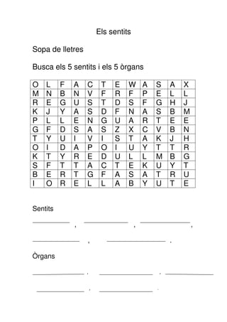 Els sentits

Sopa de lletres

Busca els 5 sentits i els 5 òrgans

O   L     F   A   C        T   E    W       A   S       A   X
M   N     B   N   V        F   R    F       P   E       L   L
R   E     G   U   S        T   D    S       F   G       H   J
K   J     Y   A   S        D   F    N       A   S       B   M
P   L     L   E   N        G   U    A       R   T       E   E
G   F     D   S   A        S   Z    X       C   V       B   N
T   Y     U   I   V        I   S    T       A   K       J   H
O   I     D   A   P        O   I    U       Y   T       T   R
K   T     Y   R   E        D   U    L       L   M       B   G
S   F     T   T   A        C   T    E       K   U       Y   T
B   E     R   T   G        F   A    S       A   T       R   U
I   O     R   E   L        L   A    B       Y   U       T   E


Sentits

              ,                         ,                       ,

                  ,                                     .

Òrgans

                  ,                                 ,


                      ,                         .
 
