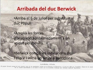 Arribada del duc Berwick
•Arriba el 6 de juliol per substituir al
duc Pòpuli.
•Amplià les forces
d’ocupació,aproximadament a un
soldat per família.
•Berwick complí les indicacions de
Felip V i inicià un setge a Barcelona.

 