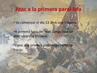 Atac a la primera paral·lela
• Va començar el dia 13 amb una trinxera.

•A primera hora del matí s’organitza un
atac contra la trinxera.
•L’atac a la primera paral·lela resultà un
fracàs.

 