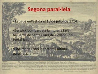 Segona paral·lela
• Estigué enllestida el 16 de juliol de 1714.
•Berwick bombardejà la muralla i els
baluards de Santa Clara,de Llevant i del
Portal Nou.
•Finalment s’obrí la tercera i última
paral·lela.

 