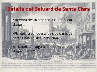 Batalla del Baluard de Santa Clara
• Berwick decidí assaltar la ciutat el dia 12
d’agost.
•Planteja la conquesta dels baluards de
Santa Clara i el del Portal Nou.
•La batalla s’allargarà durant els dies 13 i 14
d’agost del 1714.

 