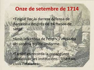 Onze de setembre de 1714
•Tingué lloc la darrera defensa de
Barcelona desprès de 14 mesos de
setge.
•Amb la victòria de Felip V,s’implantà
un sistema polític uniforme.
•També es recorda la consegüent
abolició de les institucions i llibertats
civils catalanes.

 