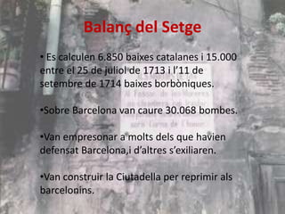 Balanç del Setge
• Es calculen 6.850 baixes catalanes i 15.000
entre el 25 de juliol de 1713 i l’11 de
setembre de 1714 baixes borbòniques.
•Sobre Barcelona van caure 30.068 bombes.
•Van empresonar a molts dels que havien
defensat Barcelona,i d’altres s’exiliaren.
•Van construir la Ciutadella per reprimir als
barcelonins.

 