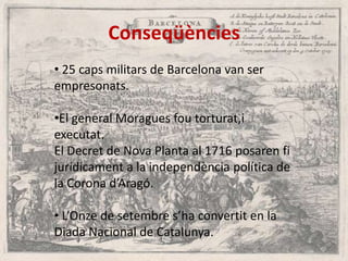 Conseqüències
• 25 caps militars de Barcelona van ser
empresonats.

•El general Moragues fou torturat,i
executat.
El Decret de Nova Planta al 1716 posaren fi
jurídicament a la independència política de
la Corona d’Aragó.
• L’Onze de setembre s’ha convertit en la
Diada Nacional de Catalunya.

 