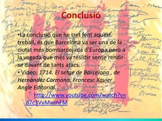 Conclusió
•La conclusió que he tret fent aquest
treball, és que Barcelona va ser una de la
ciutat més bombardejada d’Europa,però a
la vegada que més va resistir sense rendirse davant de tants atacs.
• Vídeo: 1714. El setge de Barcelona , de
Hernàndez Carmona, Francesc Xavier ,
Angle Editorial.
http://www.youtube.com/watch?v=
d7c3VvMwmFM

 