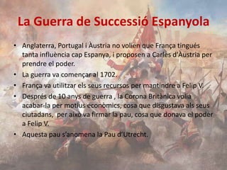 La Guerra de Successió Espanyola
• Anglaterra, Portugal i Àustria no volien que França tingués
tanta influència cap Espanya, i proposen a Carles d'Àustria per
prendre el poder.
• La guerra va començar al 1702.
• França va utilitzar els seus recursos per mantindre a Felip V.
• Després de 10 anys de guerra , la Corona Britànica volia
acabar-la per motius econòmics, cosa que disgustava als seus
ciutadans, per això va firmar la pau, cosa que donava el poder
a Felip V.
• Aquesta pau s’anomena la Pau d’Utrecht.

 