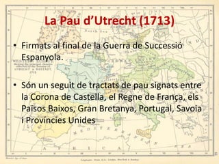 La Pau d’Utrecht (1713)
• Firmats al final de la Guerra de Successió
Espanyola.
• Són un seguit de tractats de pau signats entre
la Corona de Castella, el Regne de França, els
Països Baixos, Gran Bretanya, Portugal, Savoia
i Províncies Unides

 
