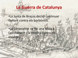 La Guerra de Catalunya
•La Junta de Braços decidí continuar
lluitant contra els borbònics.
•La Generalitat va fer una crida a
l’allistament i la revolta contra els
invasors.

 