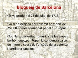Bloqueig de Barcelona
•És va produir el 25 de juliol de 1713.

•Va ser assetjada per l’exèrcit borbònic,de
25.000 homes comandat per el duc Pòpuli.
•Tot i la superioritat numèrica de les tropes
borbòniques,per Pòpuli la conquesta va ser
un infern a causa de l’eficàcia de la defensa
i l’artilleria catalana.

 