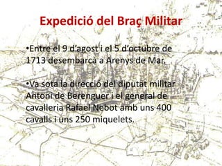 Expedició del Braç Militar
•Entre el 9 d’agost i el 5 d’octubre de
1713 desembarcà a Arenys de Mar.
•Va sota la direcció del diputat militar
Antoni de Berenguer i el general de
cavalleria Rafael Nebot amb uns 400
cavalls i uns 250 miquelets.

 