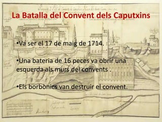 La Batalla del Convent dels Caputxins
•Va ser el 17 de maig de 1714.
•Una bateria de 16 peces va obrir una
esquerda als murs del convents .
•Els borbònics van destruir el convent.

 