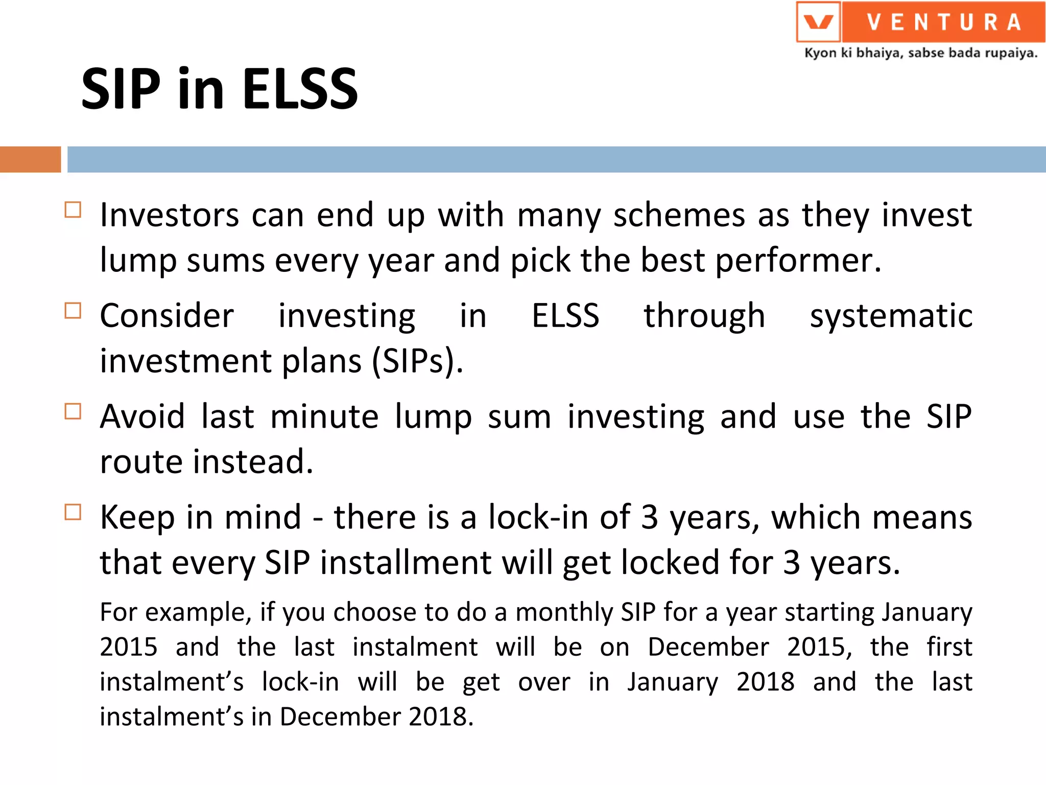 SIP in ELSS
 Investors can end up with many schemes as they invest
lump sums every year and pick the best performer.
 Consider investing in ELSS through systematic
investment plans (SIPs).
 Avoid last minute lump sum investing and use the SIP
route instead.
 Keep in mind - there is a lock-in of 3 years, which means
that every SIP installment will get locked for 3 years.
For example, if you choose to do a monthly SIP for a year starting January
2015 and the last instalment will be on December 2015, the first
instalment’s lock-in will be get over in January 2018 and the last
instalment’s in December 2018.
 