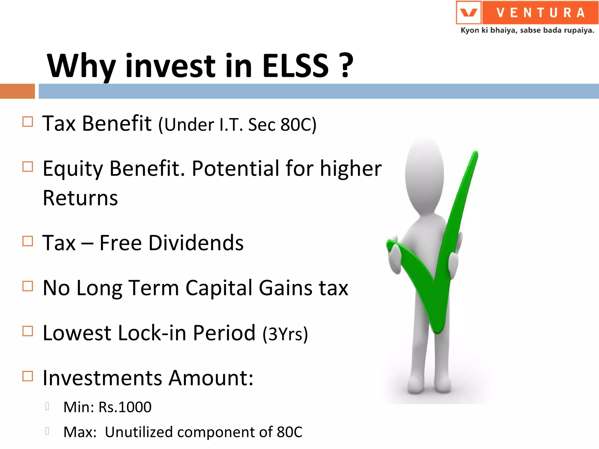  Tax Benefit (Under I.T. Sec 80C)
 Equity Benefit. Potential for higher
Returns
 Tax – Free Dividends
 No Long Term Capital Gains tax
 Lowest Lock-in Period (3Yrs)
 Investments Amount:
 Min: Rs.1000
 Max: Unutilized component of 80C
Why invest in ELSS ?
 