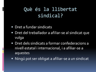 Quèés la llibertat sindical?Dret a fundar sindicatsDret del treballador a afiliar-se al sindicat que vulgaDret dels sindicats a formar confederacions a nivell estatal i internacional, i a afiliar-se a aquestesNingú pot ser obligat a afiliar-se a un sindicat
