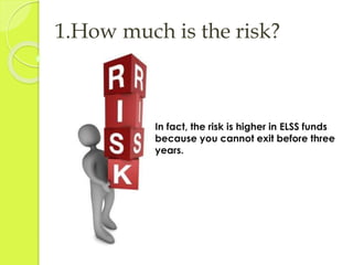 1.How much is the risk? 
In fact, the risk is higher in ELSS funds 
because you cannot exit before three 
years. 
 