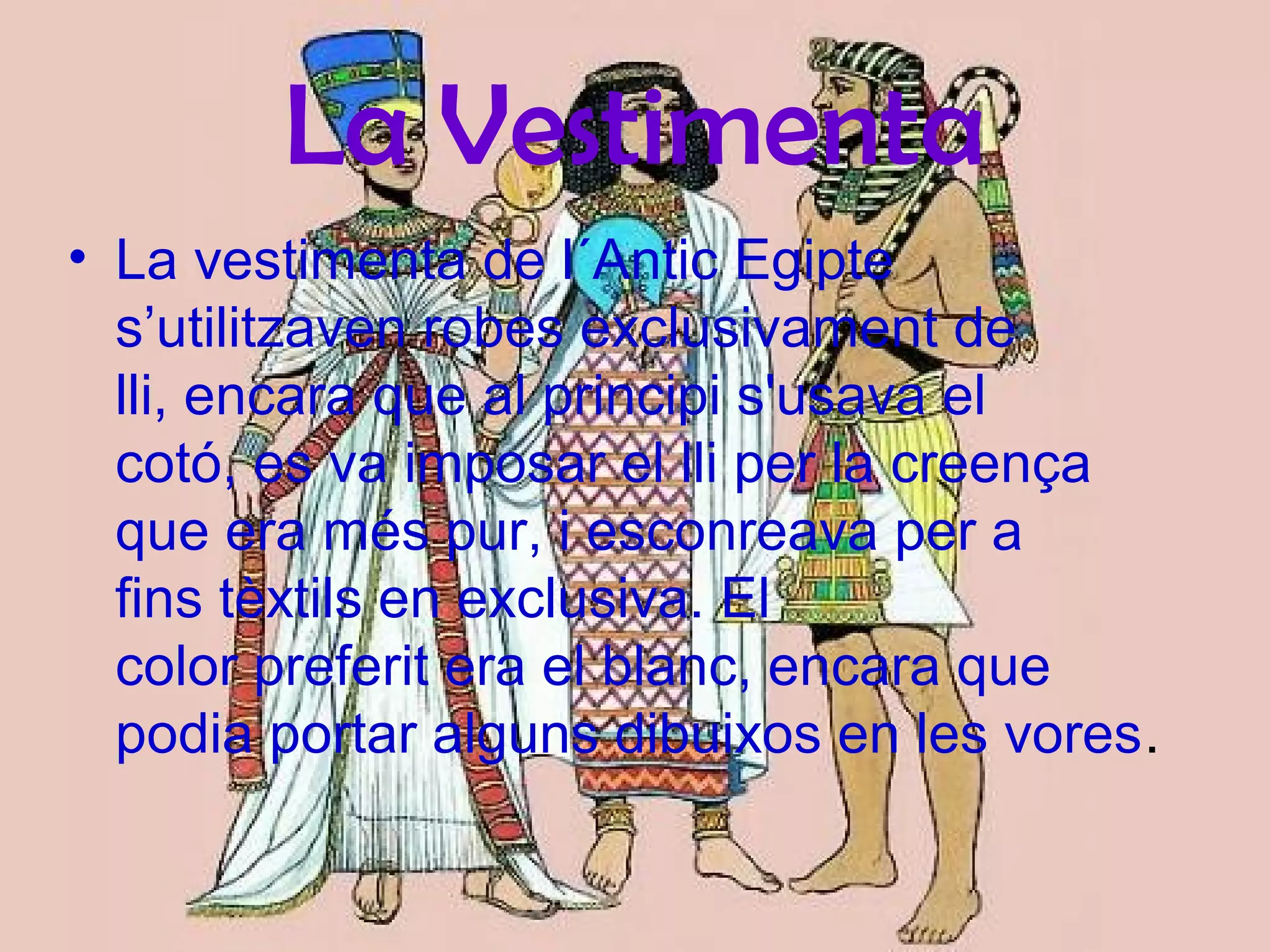 La Vestimenta
• La vestimenta de l´Antic Egipte
s’utilitzaven robes exclusivament de
lli, encara que al principi s'usava el
cotó, es va imposar el lli per la creença
que era més pur, i esconreava per a
fins tèxtils en exclusiva. El
color preferit era el blanc, encara que
podia portar alguns dibuixos en les vores.
 