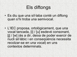 Els diftongs
• Es diu que una síl·laba conté un diftong
  quan s’hi troba una semivocal.

• L’IEC proposa, ortològicament, que una
  vocal tancada, [i] / [u] esdevé consonant,
  [j] / [w] (és a dir, deixa de poder exercir de
  nucli sil·làbic i en conseqüència necessita
  recolzar-se en una vocal) en uns
  contextos determinats.
 