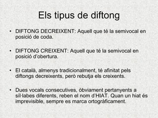 Els tipus de diftong
• DIFTONG DECREIXENT: Aquell que té la semivocal en
  posició de coda.

• DIFTONG CREIXENT: Aquell que té la semivocal en
  posició d’obertura.

• El català, almenys tradicionalment, té afinitat pels
  diftongs decreixents, però rebutja els creixents.

• Dues vocals consecutives, òbviament pertanyents a
  síl·labes diferents, reben el nom d’HIAT. Quan un hiat és
  imprevisible, sempre es marca ortogràficament.
 