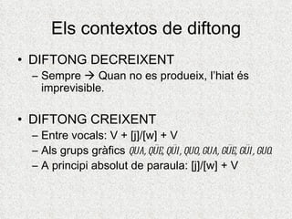 Els contextos de diftong
• DIFTONG DECREIXENT
 – Sempre  Quan no es produeix, l’hiat és
   imprevisible.

• DIFTONG CREIXENT
 – Entre vocals: V + [j]/[w] + V
 – Als grups gràfics qua, qüe, qüi, quo, gua, güe, güi, guo.
 – A principi absolut de paraula: [j]/[w] + V
 