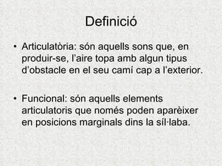 Definició
• Articulatòria: són aquells sons que, en
  produir-se, l’aire topa amb algun tipus
  d’obstacle en el seu camí cap a l’exterior.

• Funcional: són aquells elements
  articulatoris que només poden aparèixer
  en posicions marginals dins la síl·laba.
 