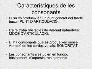 Característiques de les
            consonants
• El so es produeix en un punt concret del tracte
  bucal: PUNT D’ARTICULACIÓ.

• L’aire troba obstacles de diferent naturalesa:
  MODE D’ARTICULACIÓ.

• Hi ha consonants que es produeixen sense
  vibració de les cordes vocals: SONORITAT.

• Les consonants s’estudien en funció,
  bàsicament, d’aquests tres elements.
 