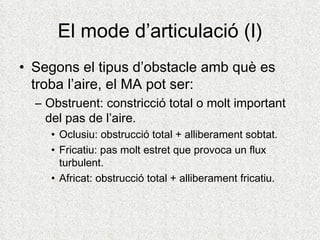El mode d’articulació (I)
• Segons el tipus d’obstacle amb què es
  troba l’aire, el MA pot ser:
  – Obstruent: constricció total o molt important
    del pas de l’aire.
     • Oclusiu: obstrucció total + alliberament sobtat.
     • Fricatiu: pas molt estret que provoca un flux
       turbulent.
     • Africat: obstrucció total + alliberament fricatiu.
 