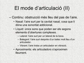 El mode d’articulació (II)
– Continu: obstrucció més lleu del pas de l’aire.
   • Nasal: l’aire surt per la cavitat nasal, cosa que li
     dóna una sonoritat addicional.
   • Líquid: únics sons que poden ser els segons
     elements d’obertures complexes.
      – Lateral: l’aire surt per un lateral de la boca.
      – Bategant: l’aire surt després d’un batec molt lleu d’un
        articulador.
      – Vibrant: l’aire troba un articulador en vibració.
   • Aproximants: els articuladors s’aproximen
     lleument.
 