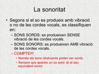 La sonoritat
• Segons si el so es produeix amb vibració
  o no de les cordes vocals, es classifiquen
  en:
  – SONS SORDS: es produeixen SENSE
    vibració de les cordes vocals.
  – SONS SONORS: es produeixen AMB vibració
    de les cordes vocals.
  – COMPTE!!!
     • Només els sons obstruents poden ser sords.
     • Sempre que apareix un so sord, té el seu
       equivalent sonor.
 