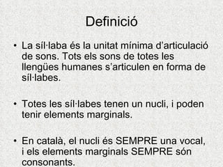 Definició
• La síl·laba és la unitat mínima d’articulació
  de sons. Tots els sons de totes les
  llengües humanes s’articulen en forma de
  síl·labes.

• Totes les síl·labes tenen un nucli, i poden
  tenir elements marginals.

• En català, el nucli és SEMPRE una vocal,
  i els elements marginals SEMPRE són
  consonants.
 