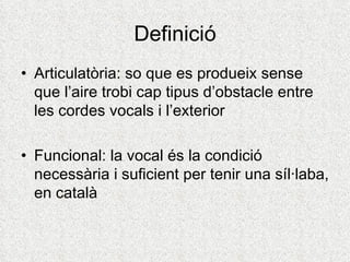 Definició
• Articulatòria: so que es produeix sense
  que l’aire trobi cap tipus d’obstacle entre
  les cordes vocals i l’exterior

• Funcional: la vocal és la condició
  necessària i suficient per tenir una síl·laba,
  en català
 