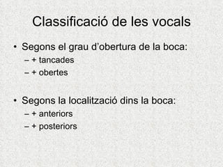 Classificació de les vocals
• Segons el grau d’obertura de la boca:
  – + tancades
  – + obertes


• Segons la localització dins la boca:
  – + anteriors
  – + posteriors
 