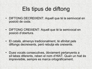 Els tipus de diftong
• DIFTONG DECREIXENT: Aquell que té la semivocal en
  posició de coda.

• DIFTONG CREIXENT: Aquell qu...