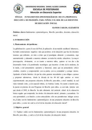 UNIVERSIDAD NACIONAL DANIEL ALCIDES CARRION
ESCUELA DE POSTGRADO
Mención en Docencia Superior
TÍTULO: FUNDAMENTOS EPISTEMOLÓGICOS DE UNA PROPUESTA
EDUCATIVA DE FILOSOFÍA PARA NIÑOS, Y EL ROL DE LAS DOCENTES
DE EDUCACIÓN INICIAL
RAMOS CARLOS, ELIZABETH
Palabras claves:fundamentos epistemológicos, filosofía para niños, docentes, educación
inicial.
I. INTRODUCCIÓN
1. Planteamiento del problema:
La globalización y para el caso del Perú, la aplicación de un modelo neoliberal inhumano,
ha traído consecuencias negativas más que positivas en la educación que hoy los docentes
tenemos que enfrentar, en vista a evitar que el paradigma alienante y consumista, siga
automatizando y alienando a nuestros alumnos en todos los niveles educativos. La mayor
preocupación, obviamente, es en cuanto a nuestros niños, quienes se ven día a día
desarmados frente a la parafernalia tecnológica que incentiva el mito de lo moderno, de
la moda, y del pensamiento operativo y funcional, antes que un pensamiento crítico
,totalista, creativo y comprometido con su patria, con su comunidad y consigo mismo.
Apelando al hecho histórico de que las crisis generan necesidades y nos obligan a pensar
y proponer alternativas, desde la década de los 80 del siglo anterior se viene
experimentando una propuesta educativa de filosofía para niños, a nivel mundial, la cual
viene teniendo éxito, y con especial énfasis, en América Latina. En cuanto a nuestro país,
la puesta en práctica de este Programa de filosofía para niños, es casi nula, máxime aún
que desde el 2003, la filosofía ha sido eliminada del currículo oficial de la educación
básica regular que comprende, los niveles de educación inicial, primaria y secundaria. En
esta oportunidad y en función a estos antecedentes sólo nos permitiremos indagar acerca
de ¿Cuáles son los fundamentos epistemológicos de una propuesta educativa de filosofía
para niños, y como tal, cuál es el rol de las docentes de educación inicial?
2. Objetivo general
2.1. Explicar cuáles son los fundamentos epistemológicos de una propuesta educativa de
filosofía para niños, y cuál es el rol de las docentes de educación inicial.
 