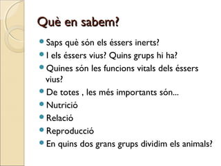 Què en sabem?Què en sabem?
Saps què són els éssers inerts?
I els éssers vius? Quins grups hi ha?
Quines són les funcions vitals dels éssers
vius?
De totes , les més importants són...
Nutrició
Relació
Reproducció
En quins dos grans grups dividim els animals?
 