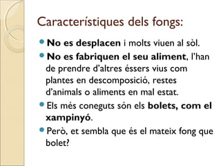 Característiques dels fongs:
No es desplacen i molts viuen al sòl.
No es fabriquen el seu aliment, l’han
de prendre d’altres éssers vius com
plantes en descomposició, restes
d’animals o aliments en mal estat.
Els més coneguts són els bolets, com el
xampinyó.
Però, et sembla que és el mateix fong que
bolet?
 