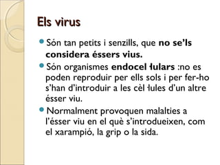 Els virusEls virus
Són tan petits i senzills, que no se’ls
considera éssers vius.
Són organismes endocel·lulars :no es
poden reproduir per ells sols i per fer-ho
s’han d’introduir a les cèl·lules d’un altre
ésser viu.
Normalment provoquen malalties a
l’ésser viu en el què s’introdueixen, com
el xarampió, la grip o la sida.
 