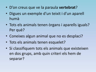 • D’on creus que ve la paraula vertebrat?
• Digues un exemple d’un teixit i d’un aparell
humà
• Tots els animals tenen òrgans i aparells iguals?
Per què?
• Coneixes algun animal que no es desplaci?
• Tots els animals tenen esquelet?
• Si classifiquem tots els animals que existeixen
en dos grups, amb quin criteri els hem de
separar?
 